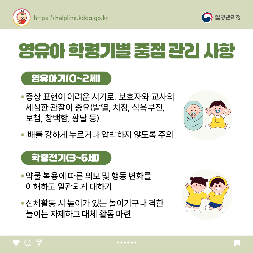 영유아 학령기별 중점 관리 사항 <영유아기(0~2세)> - 증상 표현이 어려운 시기로, 보호자와 교사의 세심한 관찰이 중요(발열, 처짐, 식욕부진, 보챔, 창백함, 황달 등) - 배를 강하게 누르거나 압박하지 않도록 주의 <학령전기(3~6세)> - 약물 복용에 따른 외모 및 행동 변화를 이해하고 일관되게 대하기 - 신체활동 시 높이가 있는 놀이기구나 격한 놀이는 자제하고 대체 활동 마련